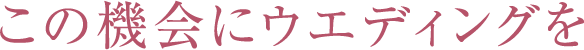 この機会にウエディングをお得にグレードアップしよう！